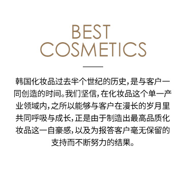 Best cosmetics 韩国化妆品过去半个世纪的历史，是与客户一同创造的时间。我们坚信，在化妆品这个单一产业领域内，之所以能够与客户在漫长的岁月里共同呼吸与成长，正是由于制造出最高品质化妆品这一自豪感，以及为报答客户毫无保留的支持而不断努力的结果。