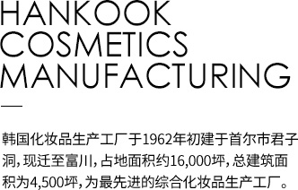 HANKOOK COSMETICS MANUFACTURING 韩国化妆品生产工厂于1962年初建于首尔市君子洞，现迁至富川，占地面积约16,000坪，总建筑面积为4,500坪，为最先进的综合化妆品生产工厂。