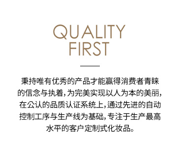 QUALITY FIRST 秉持唯有优秀的产品才能赢得消费者青睐的信念与执着，为完美实现以人为本的美丽，在公认的品质认证系统上，通过先进的自动控制工序与生产线为基础，专注于生产最高水平的客户定制式化妆品。