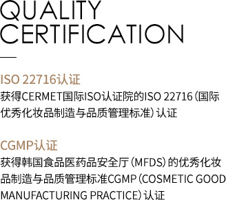 QUALITY CERTIFICATION ISO 22716认证 获得CERMET国际ISO认证院的ISO 22716（国际优秀化妆品制造与品质管理标准）认证 CGMP认证 获得韩国食品医药品安全厅（MFDS）的优秀化妆品制造与品质管理标准CGMP（COSMETIC GOOD MANUFACTURING PRACTICE）认证
