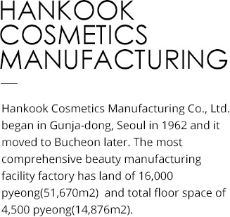 HANKOOK COSMETICS MANUFACTURING Hankook Cosmetics Manufacturing Co., Ltd. began in Gunja-dong, Seoul in 1962 and was later moved to Bucheon. It is the most advanced comprehensive beauty production facility situated on land area of 16,000 pyeong (51,670m2) and total floor space of 4,500 pyeong (14,876m2).