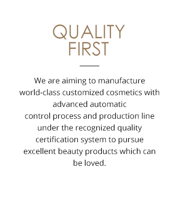 QUALITY FIRST With the conviction and belief that only excellent products can be truly loved by customers, Hankook Cosmetics Manufacturing is pursuing the world�s leading customized cosmetic production operations based on the most advanced automated control processing and production line under the certified quality certification system. 
